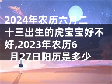 2024年农历六月二十三出生的虎宝宝好不好,2023年农历6月27日阳历是多少