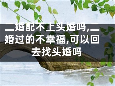 二婚配不上头婚吗,二婚过的不幸福,可以回去找头婚吗