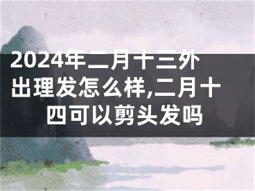 2024年二月十三外出理发怎么样,二月十四可以剪头发吗