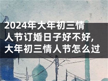 2024年大年初三情人节订婚日子好不好,大年初三情人节怎么过