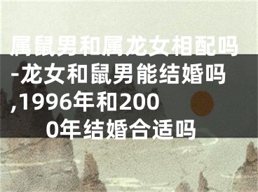 属鼠男和属龙女相配吗-龙女和鼠男能结婚吗,1996年和2000年结婚合适吗