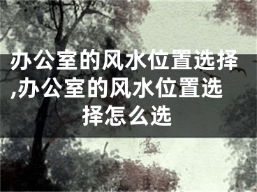 办公室的风水位置选择,办公室的风水位置选择怎么选