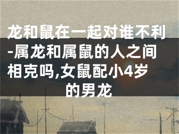 龙和鼠在一起对谁不利-属龙和属鼠的人之间相克吗,女鼠配小4岁的男龙
