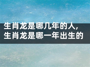 生肖龙是哪几年的人,生肖龙是哪一年出生的