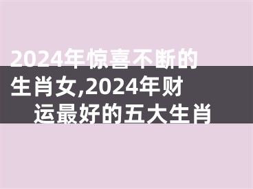 2024年惊喜不断的生肖女,2024年财运最好的五大生肖