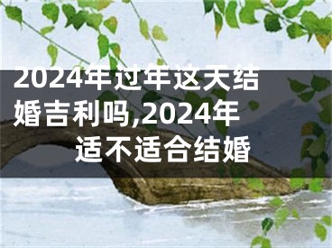 2024年过年这天结婚吉利吗,2024年适不适合结婚