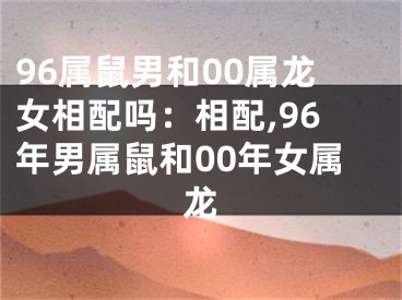 96属鼠男和00属龙女相配吗：相配,96年男属鼠和00年女属龙