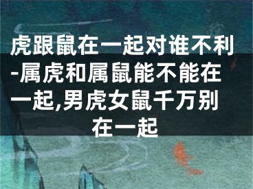 虎跟鼠在一起对谁不利-属虎和属鼠能不能在一起,男虎女鼠千万别在一起
