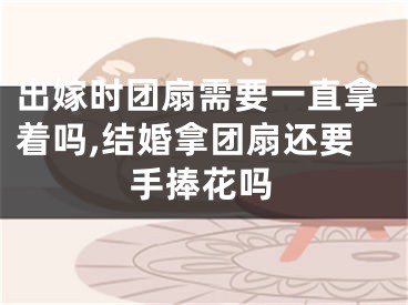 出嫁时团扇需要一直拿着吗,结婚拿团扇还要手捧花吗