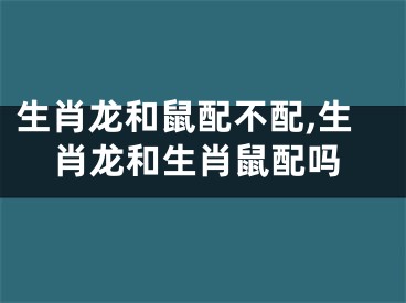生肖龙和鼠配不配,生肖龙和生肖鼠配吗