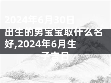 2024年6月30日出生的男宝宝取什么名好,2024年6月生子吉日