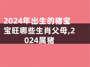 2024年出生的猪宝宝旺哪些生肖父母,2024属猪