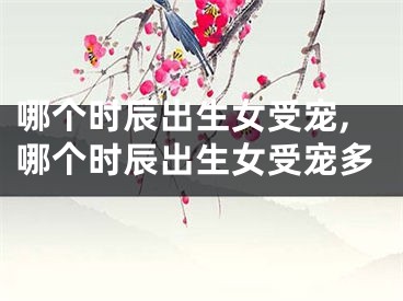 哪个时辰出生女受宠,哪个时辰出生女受宠多