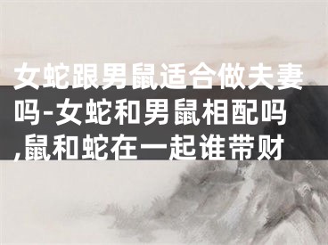 女蛇跟男鼠适合做夫妻吗-女蛇和男鼠相配吗,鼠和蛇在一起谁带财