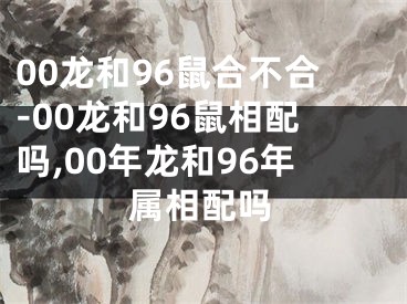 00龙和96鼠合不合-00龙和96鼠相配吗,00年龙和96年属相配吗