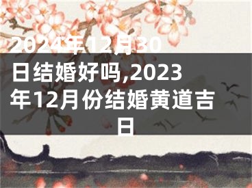 2024年12月30日结婚好吗,2023年12月份结婚黄道吉日