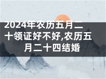 2024年农历五月二十领证好不好,农历五月二十四结婚