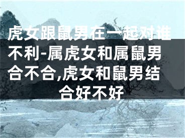 虎女跟鼠男在一起对谁不利-属虎女和属鼠男合不合,虎女和鼠男结合好不好