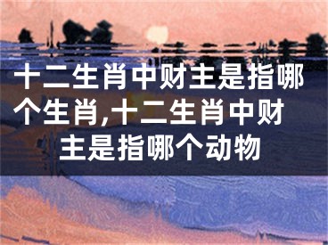 十二生肖中财主是指哪个生肖,十二生肖中财主是指哪个动物