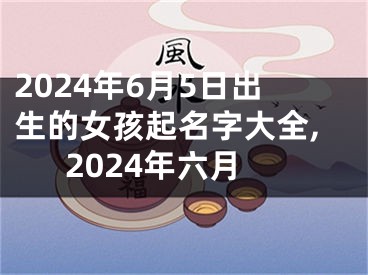 2024年6月5日出生的女孩起名字大全,2024年六月