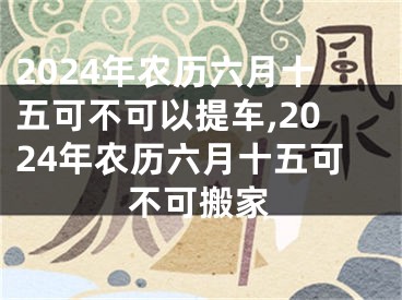 2024年农历六月十五可不可以提车,2024年农历六月十五可不可搬家
