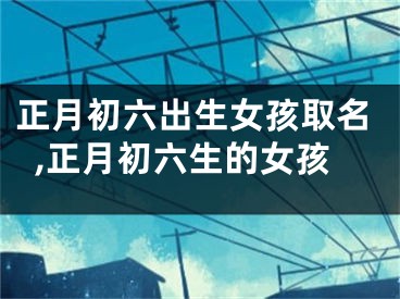 正月初六出生女孩取名,正月初六生的女孩
