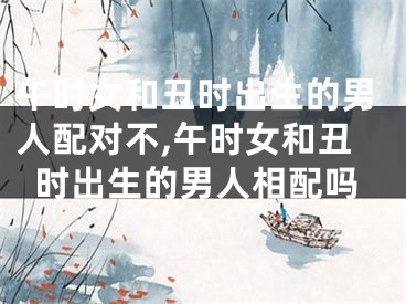 午时女和丑时出生的男人配对不,午时女和丑时出生的男人相配吗