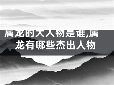 属龙的大人物是谁,属龙有哪些杰出人物