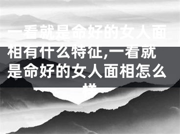 一看就是命好的女人面相有什么特征,一看就是命好的女人面相怎么样