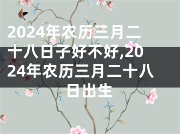 2024年农历三月二十八日子好不好,2024年农历三月二十八日出生