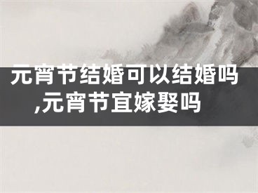 元宵节结婚可以结婚吗,元宵节宜嫁娶吗