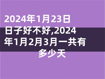 2024年1月23日日子好不好,2024年1月2月3月一共有多少天