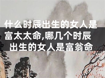 什么时辰出生的女人是富太太命,哪几个时辰出生的女人是富翁命