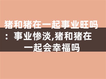 猪和猪在一起事业旺吗：事业惨淡,猪和猪在一起会幸福吗