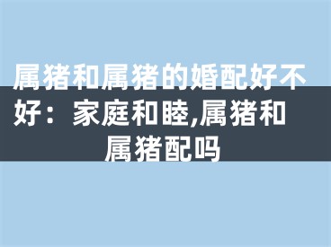 属猪和属猪的婚配好不好：家庭和睦,属猪和属猪配吗