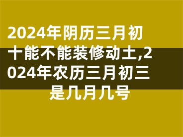 2024年阴历三月初十能不能装修动土,2024年农历三月初三是几月几号