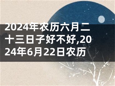 2024年农历六月二十三日子好不好,2024年6月22日农历