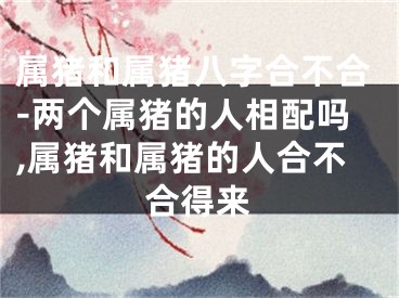 属猪和属猪八字合不合-两个属猪的人相配吗,属猪和属猪的人合不合得来