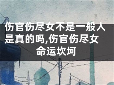 伤官伤尽女不是一般人是真的吗,伤官伤尽女命运坎坷
