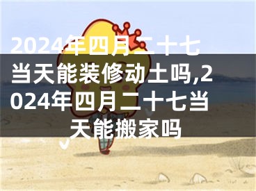 2024年四月二十七当天能装修动土吗,2024年四月二十七当天能搬家吗