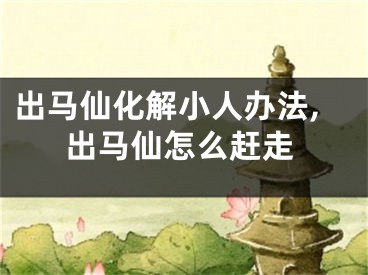 出马仙化解小人办法,出马仙怎么赶走
