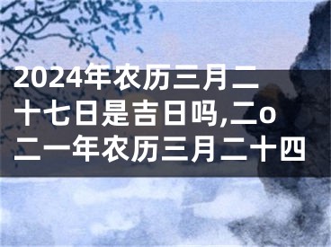 2024年农历三月二十七日是吉日吗,二o二一年农历三月二十四