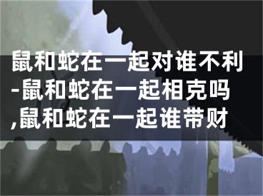 鼠和蛇在一起对谁不利-鼠和蛇在一起相克吗,鼠和蛇在一起谁带财