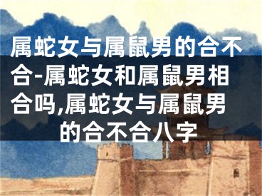 属蛇女与属鼠男的合不合-属蛇女和属鼠男相合吗,属蛇女与属鼠男的合不合八字