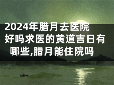 2024年腊月去医院好吗求医的黄道吉日有哪些,腊月能住院吗