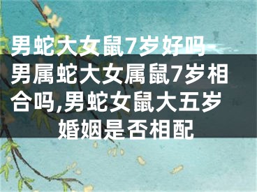 男蛇大女鼠7岁好吗-男属蛇大女属鼠7岁相合吗,男蛇女鼠大五岁婚姻是否相配