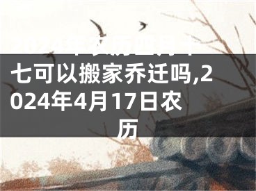 2024年农历四月十七可以搬家乔迁吗,2024年4月17日农历