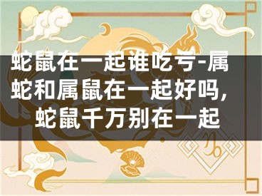 蛇鼠在一起谁吃亏-属蛇和属鼠在一起好吗,蛇鼠千万别在一起