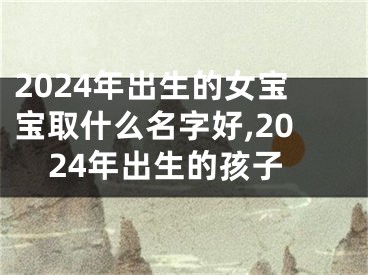2024年出生的女宝宝取什么名字好,2024年出生的孩子