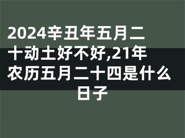 2024辛丑年五月二十动土好不好,21年农历五月二十四是什么日子